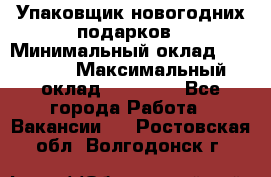 Упаковщик новогодних подарков › Минимальный оклад ­ 38 000 › Максимальный оклад ­ 50 000 - Все города Работа » Вакансии   . Ростовская обл.,Волгодонск г.